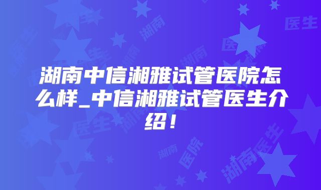 湖南中信湘雅试管医院怎么样_中信湘雅试管医生介绍！