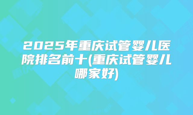 2025年重庆试管婴儿医院排名前十(重庆试管婴儿哪家好)