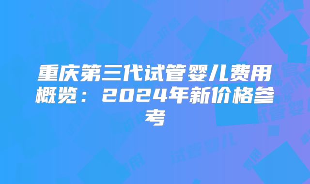 重庆第三代试管婴儿费用概览:2024年新价格参考