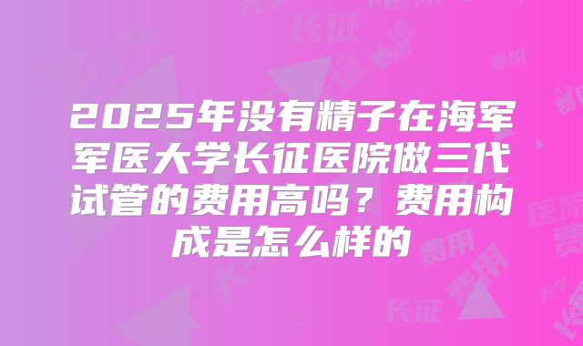2025年没有精子在海军军医大学长征医院做三代试管的费用高吗?费用构成是怎么样的