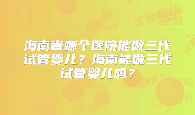 海南省哪个医院能做三代试管婴儿?海南能做三代试管婴儿吗?