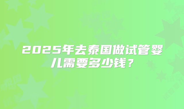 2025年去泰国做试管婴儿需要多少钱？