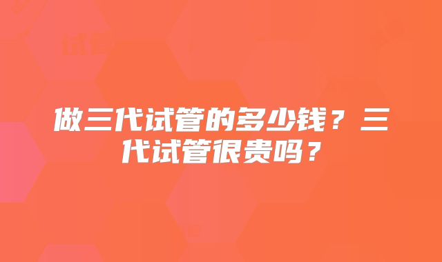 做三代试管的多少钱?三代试管很贵吗?