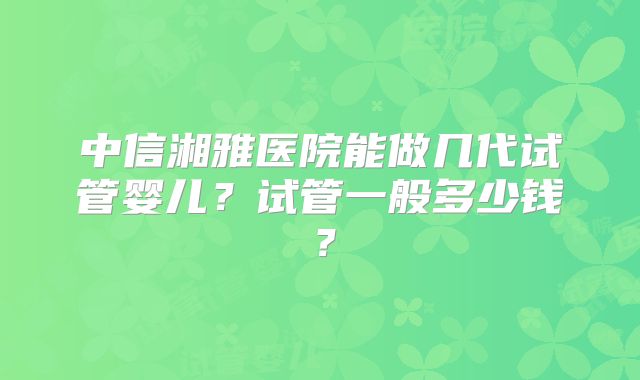 中信湘雅医院能做几代试管婴儿?试管一般多少钱?