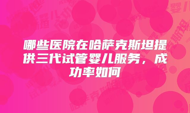 哪些医院在哈萨克斯坦提供三代试管婴儿服务，成功率如何