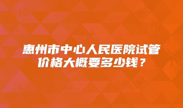 惠州市中心人民医院试管价格大概要多少钱？