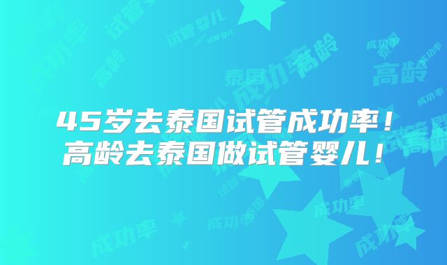 45岁去泰国试管成功率！高龄去泰国做试管婴儿！