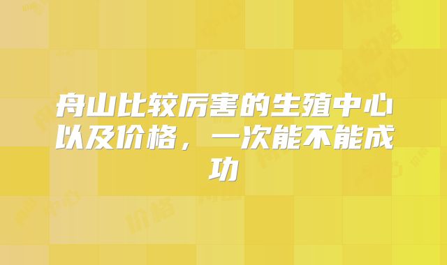 舟山比较厉害的生殖中心以及价格,一次能不能成功