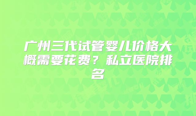 广州三代试管婴儿价格大概需要花费？私立医院排名