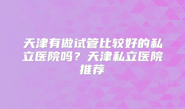 天津有做试管比较好的私立医院吗?天津私立医院推荐
