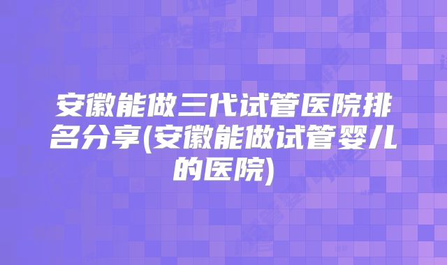 安徽能做三代试管医院排名分享(安徽能做试管婴儿的医院)