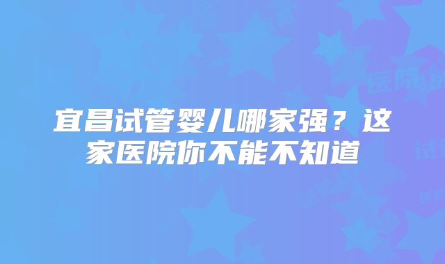 宜昌试管婴儿哪家强？这家医院你不能不知道