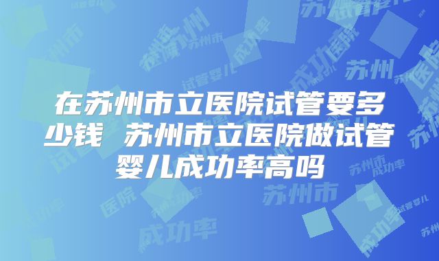 在苏州市立医院试管要多少钱 苏州市立医院做试管婴儿成功率高吗