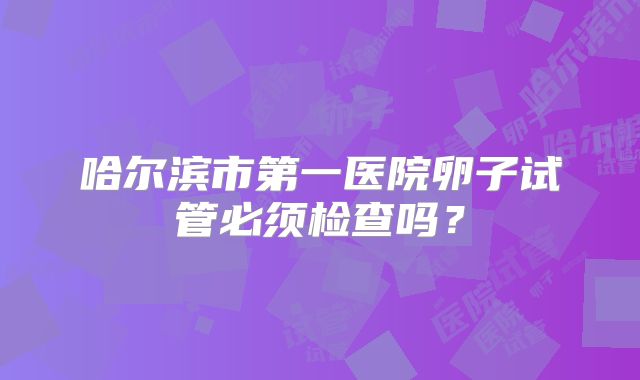 哈尔滨市第一医院卵子试管必须检查吗？