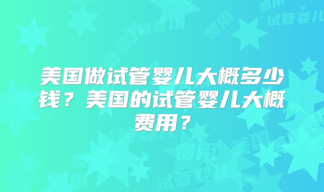 美国做试管婴儿大概多少钱?美国的试管婴儿大概费用?