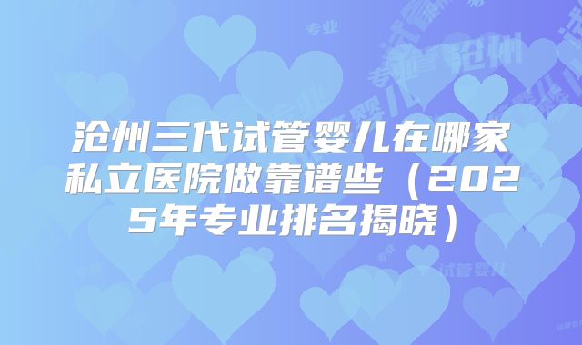 沧州三代试管婴儿在哪家私立医院做靠谱些（2025年专业排名揭晓）
