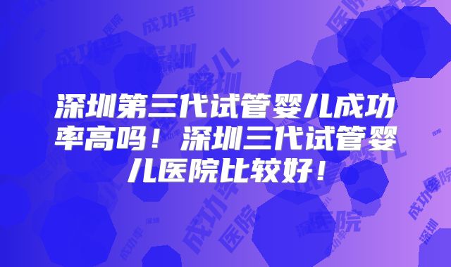深圳第三代试管婴儿成功率高吗！深圳三代试管婴儿医院比较好！
