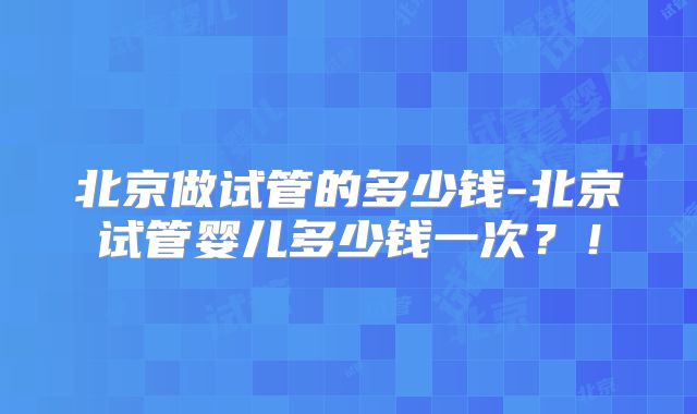 北京做试管的多少钱-北京试管婴儿多少钱一次?!
