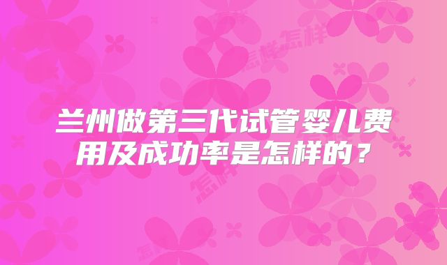 兰州做第三代试管婴儿费用及成功率是怎样的？