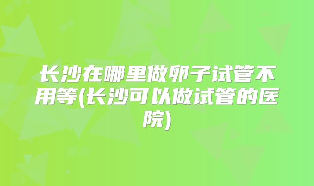 长沙在哪里做卵子试管不用等(长沙可以做试管的医院)