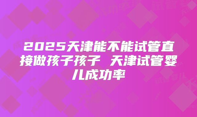 2025天津能不能试管直接做孩子孩子 天津试管婴儿成功率