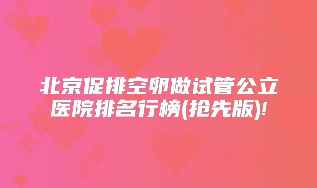 北京促排空卵做试管公立医院排名行榜(抢先版)!
