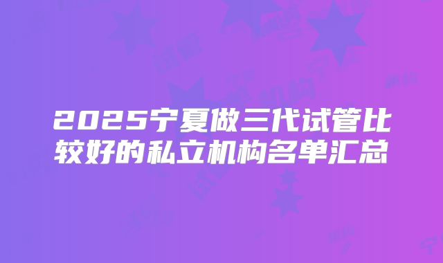 2025宁夏做三代试管比较好的私立机构名单汇总