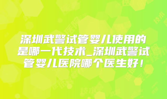 深圳武警试管婴儿使用的是哪一代技术_深圳武警试管婴儿医院哪个医生好！