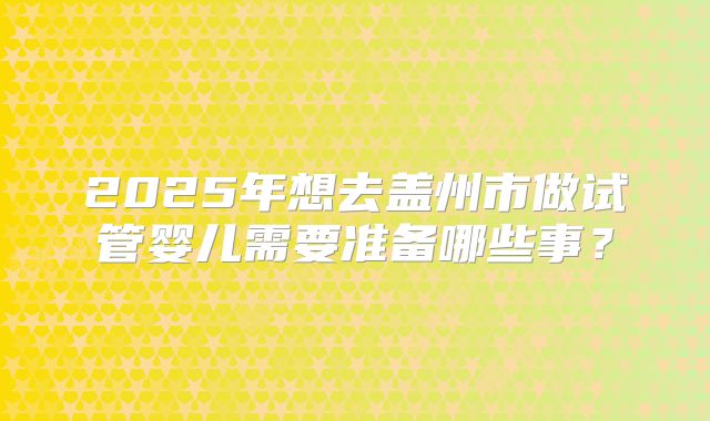 2025年想去盖州市做试管婴儿需要准备哪些事？