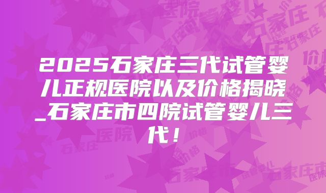 2025石家庄三代试管婴儿正规医院以及价格揭晓_石家庄市四院试管婴儿三代！