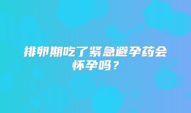 排卵期吃了紧急避孕药会怀孕吗？
