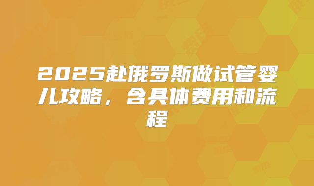 2025赴俄罗斯做试管婴儿攻略，含具体费用和流程