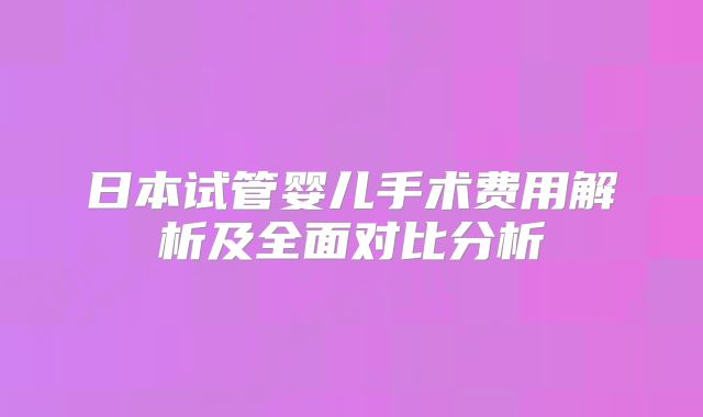 日本试管婴儿手术费用解析及全面对比分析
