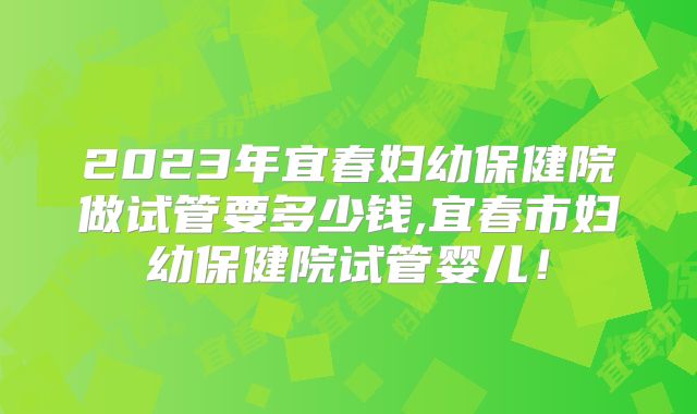 2023年宜春妇幼保健院做试管要多少钱,宜春市妇幼保健院试管婴儿！