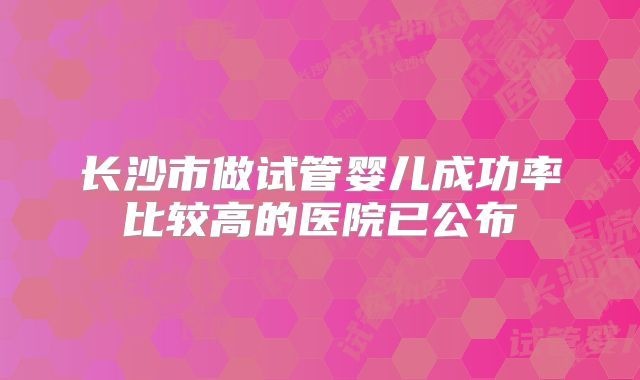 长沙市做试管婴儿成功率比较高的医院已公布