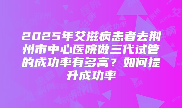 2025年艾滋病患者去荆州市中心医院做三代试管的成功率有多高?如何提升成功率