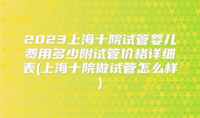 2023上海十院试管婴儿费用多少附试管价格详细表(上海十院做试管怎么样)