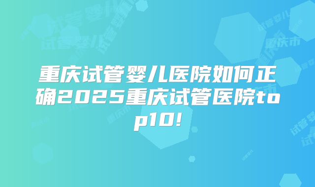 重庆试管婴儿医院如何正确2025重庆试管医院top10!