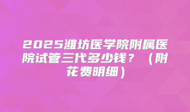 2025潍坊医学院附属医院试管三代多少钱？（附花费明细）