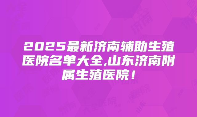 2025最新济南辅助生殖医院名单大全,山东济南附属生殖医院！