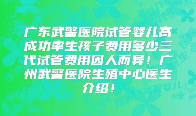 广东武警医院试管婴儿高成功率生孩子费用多少三代试管费用因人而异！广州武警医院生殖中心医生介绍！