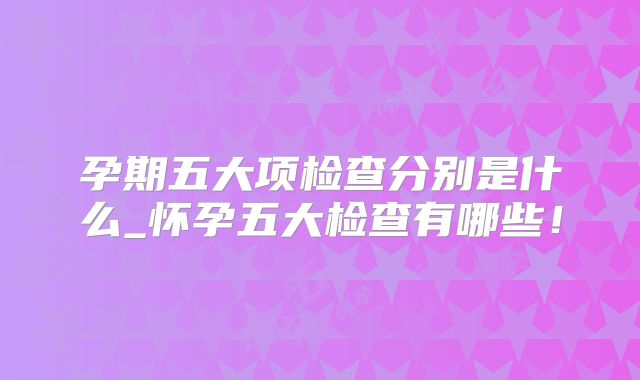 孕期五大项检查分别是什么_怀孕五大检查有哪些!
