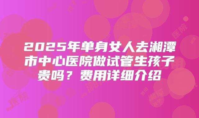 2025年单身女人去湘潭市中心医院做试管生孩子贵吗？费用详细介绍