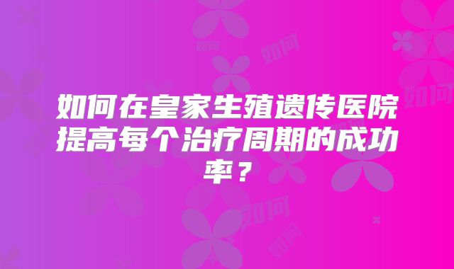 如何在皇家生殖遗传医院提高每个治疗周期的成功率?
