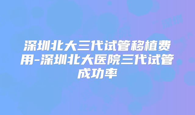 深圳北大三代试管移植费用-深圳北大医院三代试管成功率