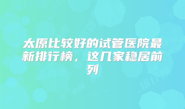 太原比较好的试管医院最新排行榜，这几家稳居前列