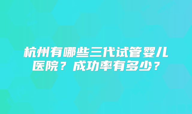 杭州有哪些三代试管婴儿医院？成功率有多少？