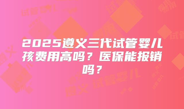 2025遵义三代试管婴儿孩费用高吗?医保能报销吗?