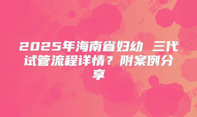 2025年海南省妇幼 三代试管流程详情？附案例分享