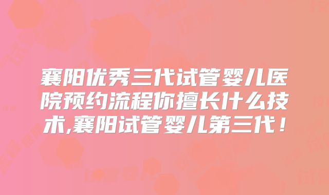 襄阳优秀三代试管婴儿医院预约流程你擅长什么技术,襄阳试管婴儿第三代!